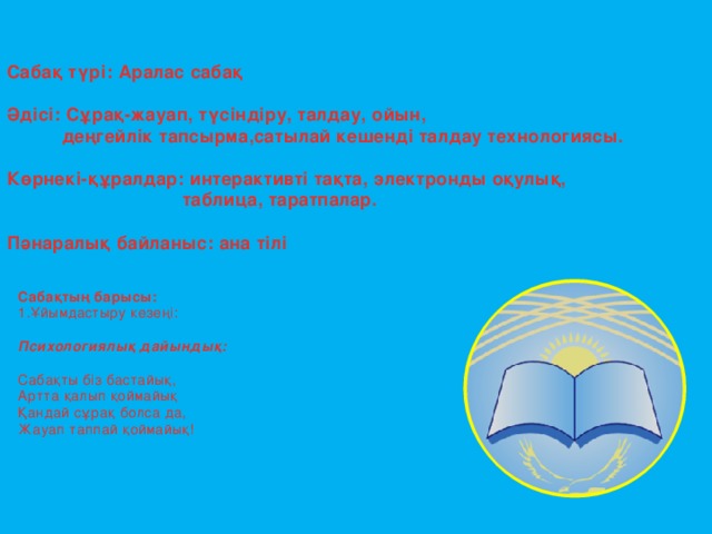 Сабақ түрі: Аралас сабақ  Әдісі: Сұрақ-жауап, түсіндіру, талдау, ойын,  деңгейлік тапсырма,сатылай кешенді талдау технологиясы.  Көрнекі-құралдар: интерактивті тақта, электронды оқулық,  таблица, таратпалар.  Пәнаралық байланыс: ана тілі   Сабақтың барысы: 1.Ұйымдастыру кезеңі: Психологиялық дайындық:  Сабақты біз бастайық, Артта қалып қоймайық Қандай сұрақ болса да, Жауап таппай қоймайық!