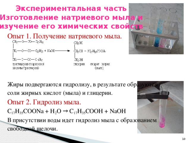 Экспериментальная часть  Изготовление натриевого мыла и изучение его химических свойств    Опыт 1. Получение натриевого мыла. Жиры подвергаются гидролизу, в результате образуются соли жирных кислот (мыла) и глицерин. Опыт 2. Гидролиз мыла. C 17 H 35 COONa + H 2 O → C 17 H 35 COOH + NaOH В присутствии воды идет гидролиз мыла с образованием свободной щелочи.
