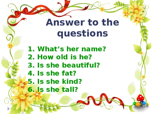 Answer to the questions  1.  What’s her name? 2. How old is he? 3. Is she beautiful? 4. Is she fat? 5. Is she kind? 6. Is she tall?