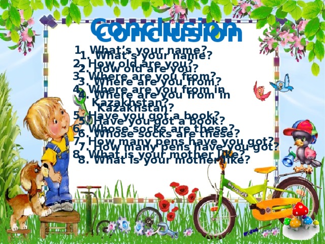 Conclusion    1. What’s your name?    2. How old are you?    3. Where are you from?    4. Where are you from in    Kazakhstan?    5. Have you got a book?    6. Whose socks are these?    7. How many pens have you got?    8. What is your mother like?  Conclusion    1. What’s your name?    2. How old are you?    3. Where are you from?    4. Where are you from in    Kazakhstan?    5. Have you got a book?    6. Whose socks are these?    7. How many pens have you got?    8. What is your mother like?