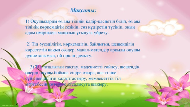 Мақсаты: 1) Оқушыларды өз ана тілінің қадір-қасиетін біліп, өз ана тілінің көркемдігін сезініп, сөз құдіретін түсініп, оның адам өміріндегі маңызын ұғынуға үйрету.  2) Тіл әуезділігін, көркемдігін, байлығын, шешендігін көрсететін нақыл сөздер, мақал-мәтелдер арқылы оқушы дүниетанымын, ой өрісін дамыту.  3) Тіл тазалығын сақтау, мәдениетті сөйлеу, шешендік өнерді оқушы бойына сіңіре отыра, ана тіліне сүйіспеншілігін қалыптастыру, мемлекеттік тіл мәртебесін көтеруге атсалысуға шақыру.