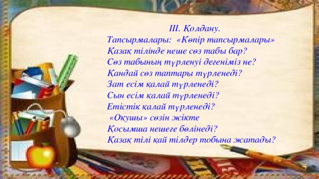 ІІІ. Қолдану. Тапсырмалары: «Көпір тапсырмалары» Қазақ тілінде неше сөз табы бар? Сөз табының түрленуі дегеніміз не? Қандай сөз таптары түрленеді? Зат есім қалай түрленеді? Сын есім қалай түрленеді? Етістік қалай түрленеді?  «Оқушы» сөзін жікте Қосымша нешеге бөлінеді? Қазақ тілі қай тілдер тобына жатады?