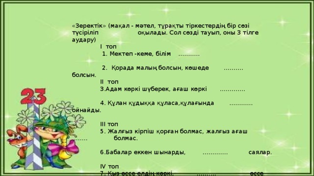 «Зеректік» (мақал - мәтел, тұрақты тіркестердің бір сөзі түсіріліп оқылады. Сол сөзді тауып, оны 3 тілге аудару)  І топ  1. Мектеп -кеме, білім ………..    2. Қорада малың болсын, көшеде ………. болсын.  ІІ топ  3.Адам көркі шүберек, ағаш көркі ………….   4. Құлан құдыққа құласа,құлағында ………… ойнайды.  ІІІ топ  5. Жалғыз кірпіш қорған болмас, жалғыз ағаш …….. болмас.    6.Бабалар еккен шынарды, …………. саялар.  IV топ  7. Қыз өссе елдің көркі, ………. өссе жердің көркі.    8. Біреуге мал қайғы, біреуге ……… қайғы.