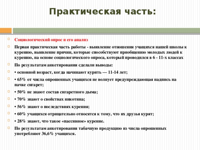 Практическая часть: Социологический опрос и его анализ Первая практическая часть работы - выявление отношения учащихся нашей школы к курению, выявление причин, которые способствуют приобщению молодых людей к курению, на основе социологического опроса, который проводился в 6 - 11-х классах По результатам анкетирования сделали выводы: • основной возраст, когда начинают курить — 11-14 лет; • 65% от числа опрошенных учащихся не волнует предупреждающая надпись на пачке сигарет; • 50% не знают состав сигаретного дыма; • 70% знают о свойствах никотина; • 56% знают о последствиях курения; • 60% учащихся отрицательно относятся к тому, что их друзья курят; • 28% знают, что такое «пассивное» курение. По результатам анкетирования табачную продукцию из числа опрошенных употребляют 36,6% учащихся. Шаблон расписания с необязательными периодами и задачами.