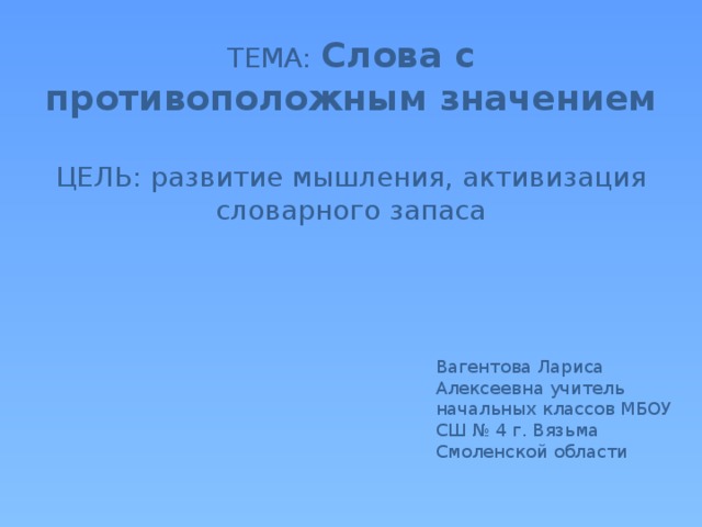 ТЕМА: Слова с противоположным значением   ЦЕЛЬ: развитие мышления, активизация словарного запаса    Вагентова Лариса Алексеевна учитель начальных классов МБОУ СШ № 4 г. Вязьма Смоленской области