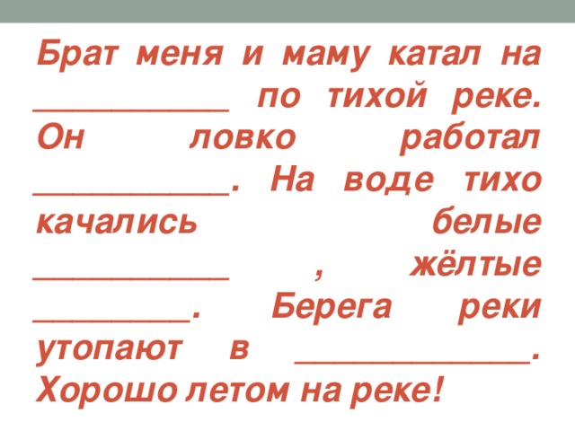 Брат меня и маму катал на __________ по тихой реке. Он ловко работал __________. На воде тихо качались белые __________ , жёлтые ________. Берега реки утопают в ____________. Хорошо летом на реке!