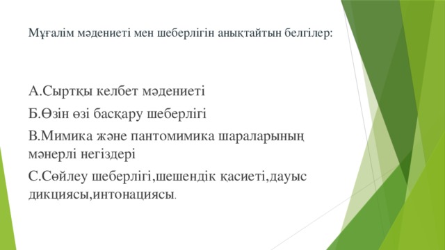 Мұғалім мәдениеті мен шеберлігін анықтайтын белгілер:   А.Сыртқы келбет мәдениеті Б.Өзін өзі басқару шеберлігі В.Мимика және пантомимика шараларының мәнерлі негіздері С.Сөйлеу шеберлігі,шешендік қасиеті,дауыс дикциясы,интонациясы .