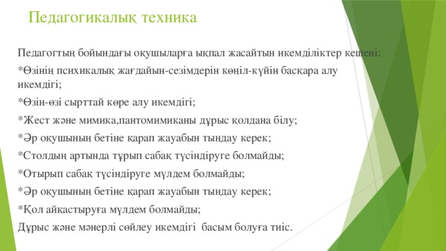 Педагогикалық техника   Педагогтың бойындағы оқушыларға ықпал жасайтын икемділіктер кешені: *Өзінің психикалық жағдайын-сезімдерін көңіл-күйін басқара алу икемдігі; *Өзін-өзі сырттай көре алу икемдігі; *Жест және мимика,пантомимиканы дұрыс қолдана білу; *Әр оқушының бетіне қарап жауабын тыңдау керек; *Столдың артында тұрып сабақ түсіндіруге болмайды; *Отырып сабақ түсіндіруге мүлдем болмайды; *Әр оқушының бетіне қарап жауабын тыңдау керек; *Қол айқастыруға мүлдем болмайды; Дұрыс және мәнерлі сөйлеу икемдігі басым болуға тиіс.