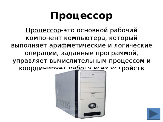 Процессор Процессор -это основной рабочий компонент компьютера, который выполняет арифметические и логические операции, заданные программой, управляет вычислительным процессом и координирует работу всех устройств компьютера