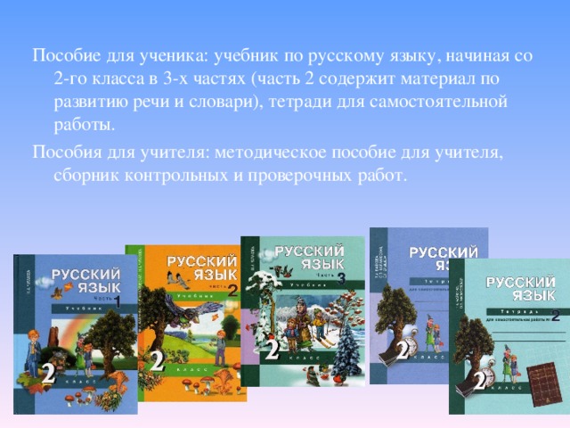 Пособие для ученика: учебник по русскому языку, начиная со 2-го класса в 3-х частях (часть 2 содержит материал по развитию речи и словари), тетради для самостоятельной работы. Пособия для учителя: методическое пособие для учителя, сборник контрольных и проверочных работ.