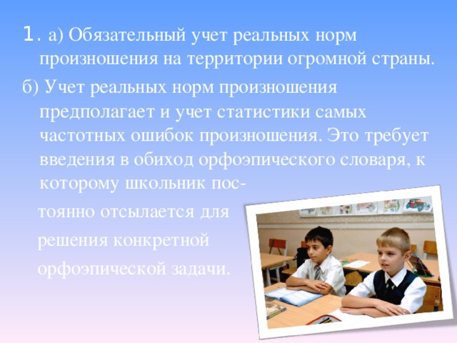 1. а) Обязательный учет реальных норм произношения на территории огромной страны. б) Учет реальных норм произношения предполагает и учет статистики самых частотных ошибок произношения. Это требует введения в обиход орфоэпического словаря, к которому школьник пос-  тоянно отсылается для  решения конкретной  орфоэпической задачи.