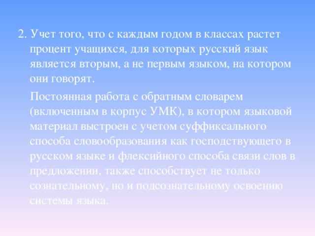 2. Учет того, что с каждым годом в классах растет процент учащихся, для которых русский язык является вторым, а не первым языком, на котором они говорят.  Постоянная работа с обратным словарем (включенным в корпус УМК), в котором языковой материал выстроен с учетом суффиксального способа словообразования как господствующего в русском языке и флексийного способа связи слов в предложении, также способствует не только сознательному, но и подсознательному освоению системы языка.