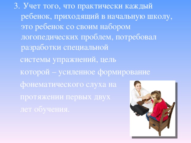 3.  Учет того, что практически каждый ребенок, приходящий в начальную школу, это ребенок со своим набором логопедических проблем, потребовал разработки специальной   системы упражнений, цель   которой – усиленное формирование   фонематического слуха на   протяжении первых двух  лет обучения.