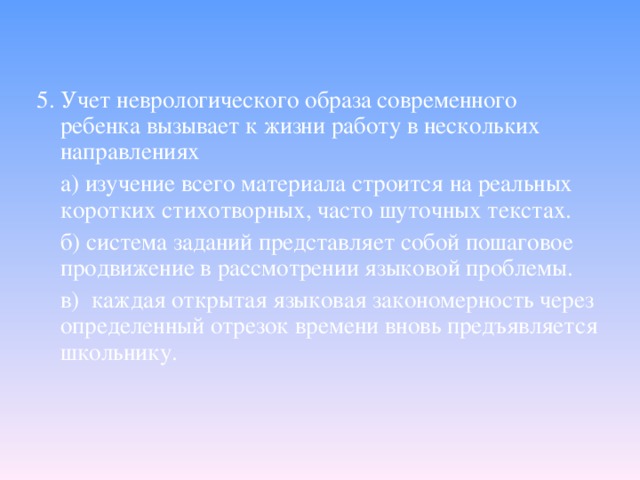 5. Учет неврологического образа современного ребенка вызывает к жизни работу в нескольких направлениях  а) изучение всего материала строится на реальных коротких стихотворных, часто шуточных текстах.  б) система заданий представляет собой пошаговое продвижение в рассмотрении языковой проблемы.  в) каждая открытая языковая закономерность через определенный отрезок времени вновь предъявляется школьнику.