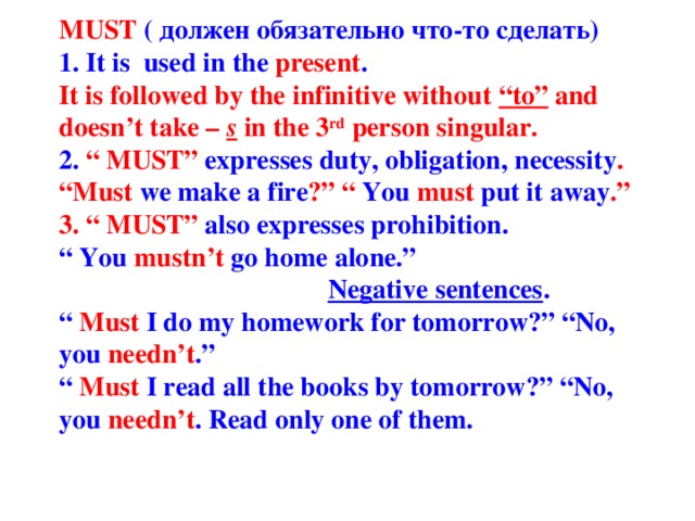 MUST ( должен обязательно что-то сделать)  1. It is used in the present .  It is followed by the infinitive without “to” and doesn’t take – s  in the 3 rd person singular.  2. “ MUST” expresses duty, obligation, necessity .  “Must we make a fire ?” “ You must put it away .”  3. “ MUST” also  expresses prohibition.  “ You mustn’t go home alone.”   Negative sentences .  “ Must I do my homework for tomorrow?” “No, you needn’t .”  “ Must I read all the books by tomorrow?” “No, you needn’t . Read only one of them.