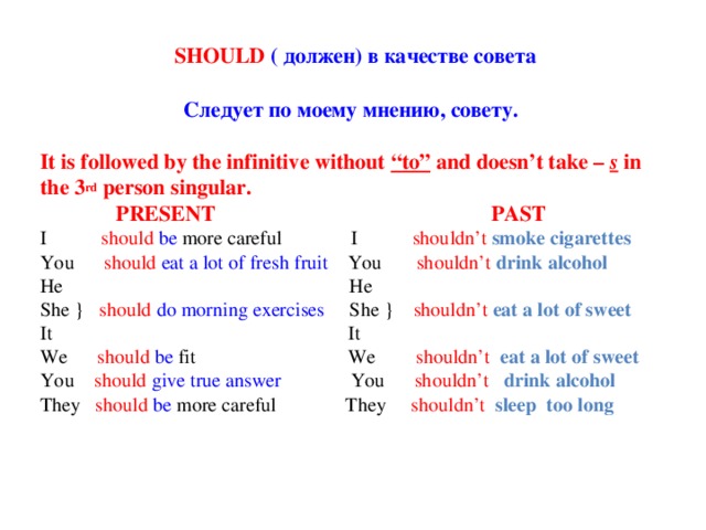 SHOULD ( должен) в качестве совета Следует по моему мнению, совету. It is followed by the infinitive without “to” and doesn’t take – s  in the 3 rd person singular.  PRESENT PAST I should  be more careful I shouldn’t smoke cigarettes You should  eat a lot of fresh fruit You shouldn’t drink alcohol He He She } should  do morning exercises She } shouldn’t eat a lot of sweet It It We should  be fit We shouldn’t eat a lot of sweet You should give true answer You shouldn’t drink alcohol They should  be more careful They shouldn’t sleep too long