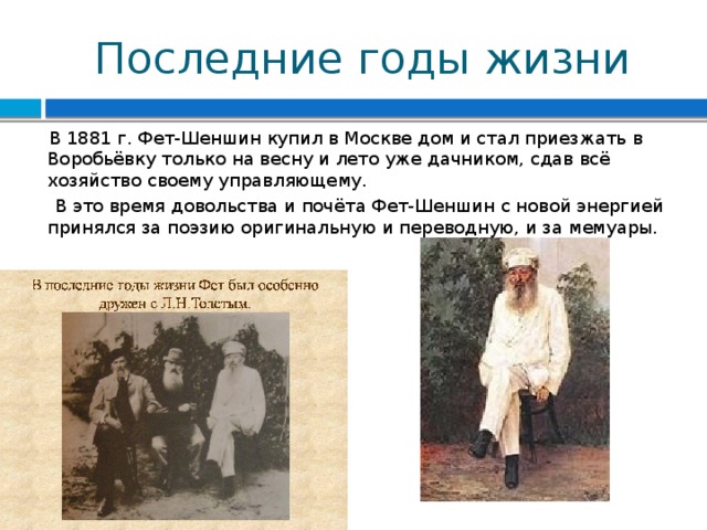 Последние годы жизни  В 1881 г. Фет-Шеншин купил в Москве дом и стал приезжать в Воробьёвку только на весну и лето уже дачником, сдав всё хозяйство своему управляющему.  В это время довольства и почёта Фет-Шеншин с новой энергией принялся за поэзию оригинальную и переводную, и за мемуары.