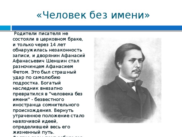 «Человек без имени»  Родители писателя не состояли в церковном браке, и только через 14 лет обнаружилась незаконность записи, и дворянин Афанасий Афанасьевич Шеншин стал разночинцем Афанасием Фетом. Это был страшный удар по самолюбию подростка. Богатый наследник внезапно превратился в 