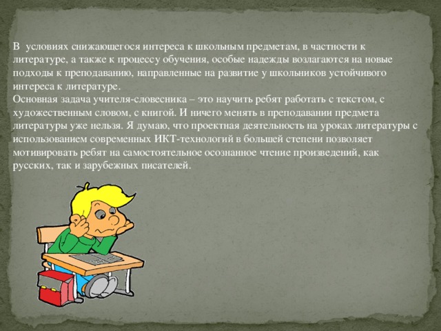 В  условиях снижающегося интереса к школьным предметам, в частности к литературе, а также к процессу обучения, особые надежды возлагаются на новые подходы к преподаванию, направленные на развитие у школьников устойчивого интереса к литературе. Основная задача учителя-словесника – это научить ребят работать с текстом, с художественным словом, с книгой. И ничего менять в преподавании предмета литературы уже нельзя. Я думаю, что проектная деятельность на уроках литературы с использованием современных ИКТ-технологий в большей степени позволяет мотивировать ребят на самостоятельное осознанное чтение произведений, как русских, так и зарубежных писателей.