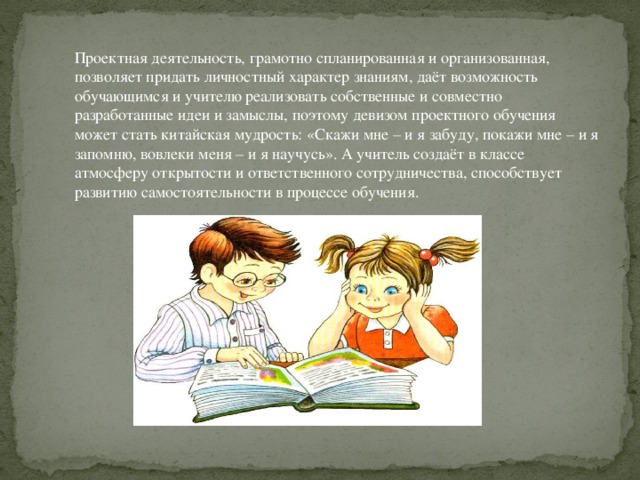 Проектная деятельность, грамотно спланированная и организованная, позволяет придать личностный характер знаниям, даёт возможность обучающимся и учителю реализовать собственные и совместно разработанные идеи и замыслы, поэтому девизом проектного обучения может стать китайская мудрость: «Скажи мне – и я забуду, покажи мне – и я запомню, вовлеки меня – и я научусь». А учитель создаёт в классе атмосферу открытости и ответственного сотрудничества, способствует развитию самостоятельности в процессе обучения.