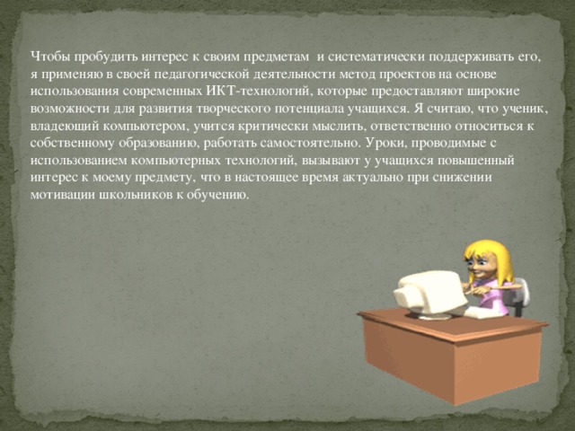 Чтобы пробудить интерес к своим предметам  и систематически поддерживать его, я применяю в своей педагогической деятельности метод проектов на основе использования современных ИКТ-технологий, которые предоставляют широкие возможности для развития творческого потенциала учащихся. Я считаю, что ученик, владеющий компьютером, учится критически мыслить, ответственно относиться к собственному образованию, работать самостоятельно. Уроки, проводимые с использованием компьютерных технологий, вызывают у учащихся повышенный интерес к моему предмету, что в настоящее время актуально при снижении мотивации школьников к обучению.