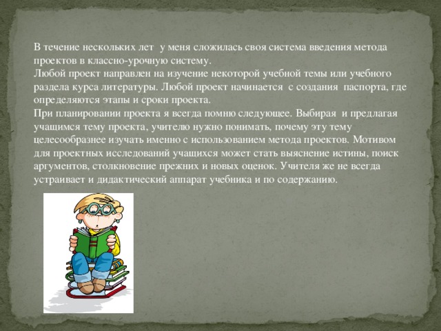 В течение нескольких лет  у меня сложилась своя система введения метода проектов в классно-урочную систему. Любой проект направлен на изучение некоторой учебной темы или учебного раздела курса литературы. Любой проект начинается  с создания  паспорта, где определяются этапы и сроки проекта. При планировании проекта я всегда помню следующее. Выбирая  и предлагая учащимся тему проекта, учителю нужно понимать, почему эту тему целесообразнее изучать именно с использованием метода проектов. Мотивом для проектных исследований учащихся может стать выяснение истины, поиск аргументов, столкновение прежних и новых оценок. Учителя же не всегда устраивает и дидактический аппарат учебника и по содержанию.