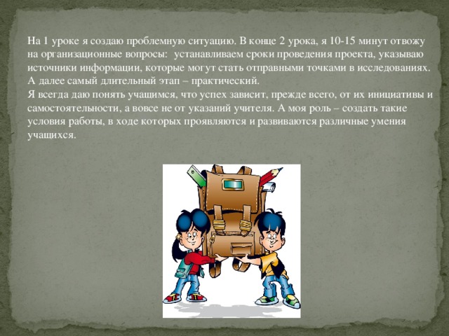 На 1 уроке я создаю проблемную ситуацию. В конце 2 урока, я 10-15 минут отвожу на организационные вопросы:  устанавливаем сроки проведения проекта, указываю источники информации, которые могут стать отправными точками в исследованиях. А далее самый длительный этап – практический. Я всегда даю понять учащимся, что успех зависит, прежде всего, от их инициативы и самостоятельности, а вовсе не от указаний учителя. А моя роль – создать такие условия работы, в ходе которых проявляются и развиваются различные умения учащихся.