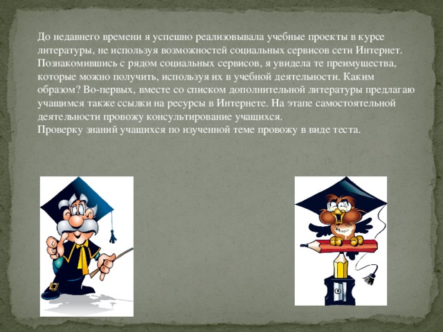 До недавнего времени я успешно реализовывала учебные проекты в курсе литературы, не используя возможностей социальных сервисов сети Интернет. Познакомившись с рядом социальных сервисов, я увидела те преимущества, которые можно получить, используя их в учебной деятельности. Каким образом? Во-первых, вместе со списком дополнительной литературы предлагаю учащимся также ссылки на ресурсы в Интернете. На этапе самостоятельной деятельности провожу консультирование учащихся. Проверку знаний учащихся по изученной теме провожу в виде теста.