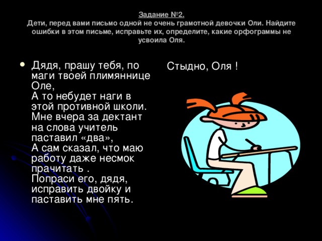 Задание №2.  Дети, перед вами письмо одной не очень грамотной девочки Оли. Найдите ошибки в этом письме, исправьте их, определите, какие орфограммы не усвоила Оля. Дядя, прашу тебя, по маги твоей плимяннице Оле,  А то небудет наги в этой противной школи.  Мне вчера за дектант на слова учитель паставил «два»,  А сам сказал, что маю работу даже несмок прачитать .  Попраси его, дядя, исправить двойку и паставить мне пять. Стыдно, Оля !