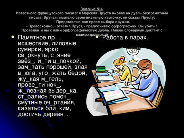 Задание №4.  Известного французского писателя Марселя Пруста вызвал на дуэль безграмотный писака. Вручая писателю свою визитную карточку, он сказал Прусту:  - Представляю вам право выбора оружия.  - Превосходно, - ответил Пруст, - предпочитаю орфографию. Вы убиты!  Проведём и мы с вами орфографическую дуэль. Пишем словарный диктант с взаимопроверкой