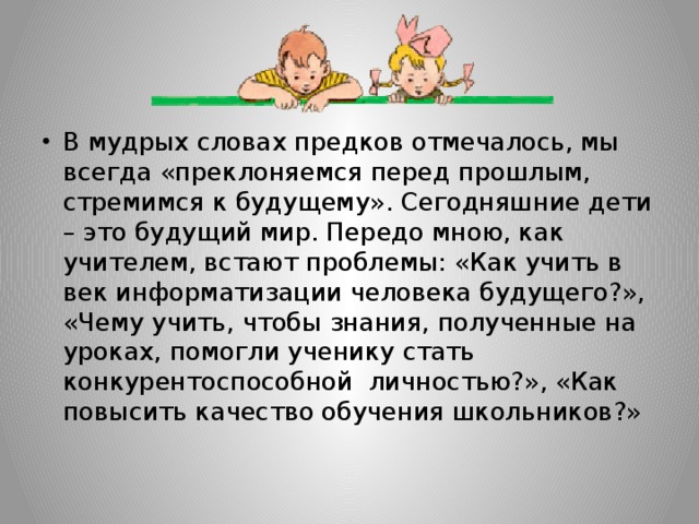 В мудрых словах предков отмечалось, мы всегда «преклоняемся перед прошлым, стремимся к будущему». Сегодняшние дети – это будущий мир. Передо мною, как учителем, встают проблемы: «Как учить в век информатизации человека будущего?», «Чему учить, чтобы знания, полученные на уроках, помогли ученику стать конкурентоспособной личностью?», «Как повысить качество обучения школьников?»