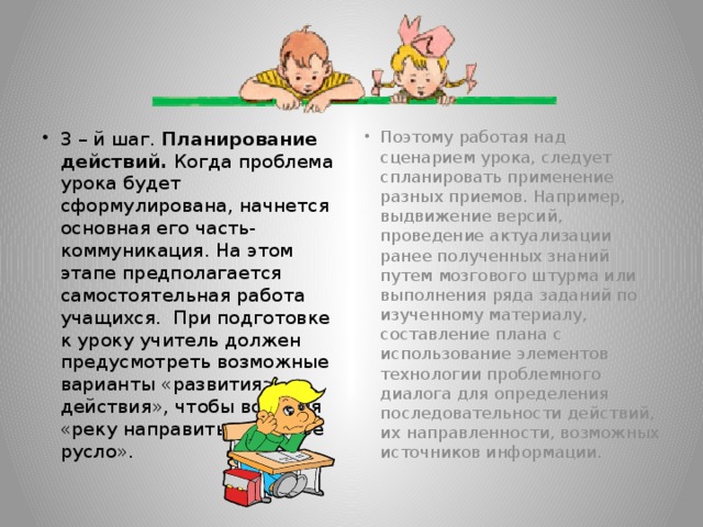 3 – й шаг. Планирование действий. Когда проблема урока будет сформулирована, начнется основная его часть- коммуникация. На этом этапе предполагается самостоятельная работа учащихся. При подготовке к уроку учитель должен предусмотреть возможные варианты «развития действия», чтобы вовремя «реку направить в нужное русло». Поэтому работая над сценарием урока, следует спланировать применение разных приемов. Например, выдвижение версий, проведение актуализации ранее полученных знаний путем мозгового штурма или выполнения ряда заданий по изученному материалу, составление плана с использование элементов технологии проблемного диалога для определения последовательности действий, их направленности, возможных источников информации.