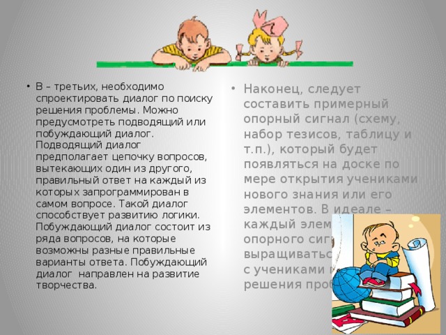 В – третьих, необходимо спроектировать диалог по поиску решения проблемы. Можно предусмотреть подводящий или побуждающий диалог. Подводящий диалог предполагает цепочку вопросов, вытекающих один из другого, правильный ответ на каждый из которых запрограммирован в самом вопросе. Такой диалог способствует развитию логики. Побуждающий диалог состоит из ряда вопросов, на которые возможны разные правильные варианты ответа. Побуждающий диалог направлен на развитие творчества. Наконец, следует составить примерный опорный сигнал (схему, набор тезисов, таблицу и т.п.), который будет появляться на доске по мере открытия учениками нового знания или его элементов. В идеале – каждый элемент опорного сигнала должен выращиваться в диалоге с учениками по ходу решения проблемы.