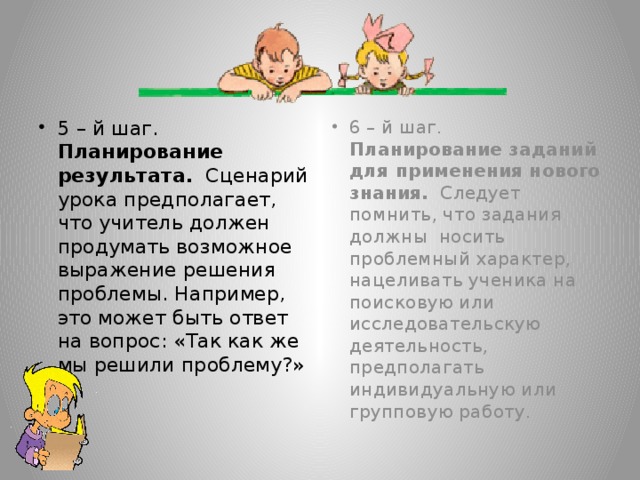 5 – й шаг. Планирование результата. Сценарий урока предполагает, что учитель должен продумать возможное выражение решения проблемы. Например, это может быть ответ на вопрос: «Так как же мы решили проблему?» 6 – й шаг. Планирование заданий для применения нового знания. Следует помнить, что задания должны носить проблемный характер, нацеливать ученика на поисковую или исследовательскую деятельность, предполагать индивидуальную или групповую работу.