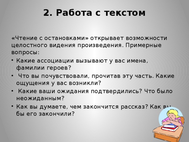 2. Работа с текстом   «Чтение с остановками» открывает возможности целостного видения произведения. Примерные вопросы: Какие ассоциации вызывают у вас имена, фамилии героев?  Что вы почувствовали, прочитав эту часть. Какие ощущения у вас возникли?  Какие ваши ожидания подтвердились? Что было неожиданным? Как вы думаете, чем закончится рассказ? Как вы бы его закончили?  