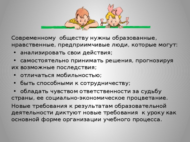 Современному обществу нужны образованные, нравственные, предприимчивые люди, которые могут: • анализировать свои действия; • самостоятельно принимать решения, прогнозируя их возможные последствия; • отличаться мобильностью; • быть способными к сотрудничеству; • обладать чувством ответственности за судьбу страны, ее социально-экономическое процветание. Новые требования к результатам образовательной деятельности диктуют новые требования к уроку как основной форме организации учебного процесса.