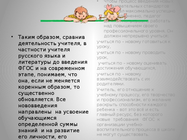 Чтобы процесс введения новых образовательных стандартов протекал максимально успешно и безболезненно, педагог должен непрерывно работать над повышением своего профессионального уровня. Он должен непрерывно учиться: учиться по – новому готовиться к уроку, учиться по – новому проводить урок,  учиться по – новому оценивать достижения обучающихся, учиться по – новому взаимодействовать с их родителями. Учитель, его отношение к учебному процессу, его творчество и профессионализм, его желание раскрыть способности каждого ребенка – вот это всё и есть главный ресурс, без которого новые требования ФГОС к организации учебно-воспитательного процесса в школе не могут существовать.   Таким образом, сравнив деятельность учителя, в частности учителя русского языка и литературы до введения ФГОС и на современном этапе, понимаем, что она, если не меняется коренным образом, то существенно обновляется. Все нововведения направлены на усвоение обучающимся определенной суммы знаний и на развитие его личности, его познавательных и созидательных способностей.