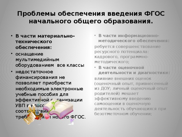 Проблемы обеспечения введения ФГОС начального общего образования. В части материально-технического обеспечения: оснащение мультимедийным оборудованием все классы недостаточное финансирования не позволяет приобрести необходимые электронные учебные пособия для эффективной организации УВП в классах в соответствии с требованиями нового ФГОС. В части информационно-методического обеспечения: ребуется совершенствование ресурсного потенциала: кадрового, программно-методического; В части оценочной деятельности и диагностики: влияние внешних оценок (оценочный опыт, привнесенный из ДОУ; личный оценочный опыт родителей) мешает эффективному введению самооценки в оценочную деятельность обучающихся при безотметочном обучении;