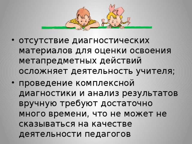 отсутствие диагностических материалов для оценки освоения метапредметных действий осложняет деятельность учителя; проведение комплексной диагностики и анализ результатов вручную требуют достаточно много времени, что не может не сказываться на качестве деятельности педагогов