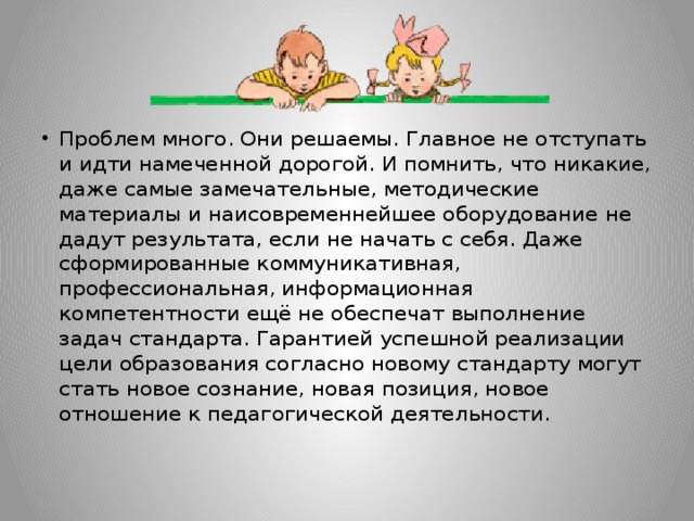 Проблем много. Они решаемы. Главное не отступать и идти намеченной дорогой. И помнить, что никакие, даже самые замечательные, методические материалы и наисовременнейшее оборудование не дадут результата, если не начать с себя. Даже сформированные коммуникативная, профессиональная, информационная компетентности ещё не обеспечат выполнение задач стандарта. Гарантией успешной реализации цели образования согласно новому стандарту могут стать новое сознание, новая позиция, новое отношение к педагогической деятельности.