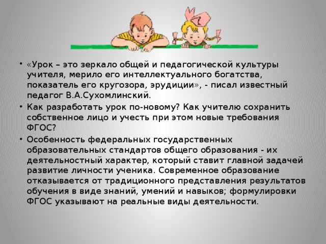 «Урок – это зеркало общей и педагогической культуры учителя, мерило его интеллектуального богатства, показатель его кругозора, эрудиции», - писал известный педагог В.А.Сухомлинский. Как разработать урок по-новому? Как учителю сохранить собственное лицо и учесть при этом новые требования ФГОС? Особенность федеральных государственных образовательных стандартов общего образования - их деятельностный характер, который ставит главной задачей развитие личности ученика. Современное образование отказывается от традиционного представления результатов обучения в виде знаний, умений и навыков; формулировки ФГОС указывают на реальные виды деятельности.