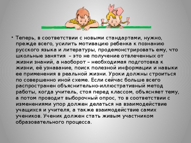 Теперь, в соответствии с новыми стандартами, нужно, прежде всего, усилить мотивацию ребенка к познанию русского языка и литературы, продемонстрировать ему, что школьные занятия – это не получение отвлеченных от жизни знаний, а наоборот – необходимая подготовка к жизни, её узнавание, поиск полезной информации и навыки ее применения в реальной жизни. Уроки должны строиться по совершенно иной схеме. Если сейчас больше всего распространен объяснительно-иллюстративный метод работы, когда учитель, стоя перед классом, объясняет тему, а потом проводит выборочный опрос, то в соответствии с изменениями упор должен делаться на взаимодействие учащихся и учителя, а также взаимодействие самих учеников. Ученик должен стать живым участником образовательного процесса.