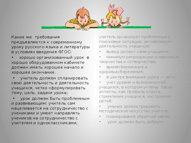 Какие же требования предъявляются к современному уроку русского языка и литературы в условиях введения ФГОС: учитель организует проблемные и поисковые ситуации, активизирует деятельность учащихся; • хорошо организованный урок в хорошо оборудованном кабинете должен иметь хорошее начало и хорошее окончание. • вывод делают сами учащиеся; • учитель должен спланировать свою деятельность и деятельность учащихся, четко сформулировать тему, цель, задачи урока; • минимум репродукции и максимум творчества и сотворчества; • урок должен быть проблемным и развивающим: учитель сам нацеливается на сотрудничество с учениками и умеет направлять учеников на сотрудничество с учителем и одноклассниками; • времясбережение и здоровьесбережение; • в центре внимания урока — дети; • учет уровня и возможностей учащихся, в котором учтены такие аспекты, как профиль класса, стремление учащихся, настроение детей; • умение демонстрировать методическое искусство учителя; • планирование обратной связи; • урок должен быть добрым.