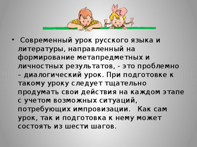 Современный урок русского языка и литературы, направленный на формирование метапредметных и личностных результатов, - это проблемно – диалогический урок. При подготовке к такому уроку следует тщательно продумать свои действия на каждом этапе с учетом возможных ситуаций, потребующих импровизации. Как сам урок, так и подготовка к нему может состоять из шести шагов.