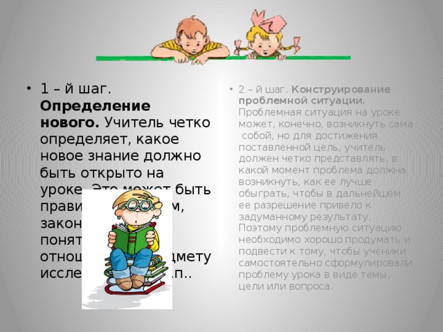 1 – й шаг. Определение нового. Учитель четко определяет, какое новое знание должно быть открыто на уроке. Это может быть правило, алгоритм, закономерность, понятие, свое отношение к предмету исследования и т.п.. 2 – й шаг. Конструирование проблемной ситуации. Проблемная ситуация на уроке может, конечно, возникнуть сама собой, но для достижения поставленной цель, учитель должен четко представлять, в какой момент проблема должна возникнуть, как ее лучше обыграть, чтобы в дальнейшем ее разрешение привело к задуманному результату. Поэтому проблемную ситуацию необходимо хорошо продумать и подвести к тому, чтобы ученики самостоятельно сформулировали проблему урока в виде темы, цели или вопроса.