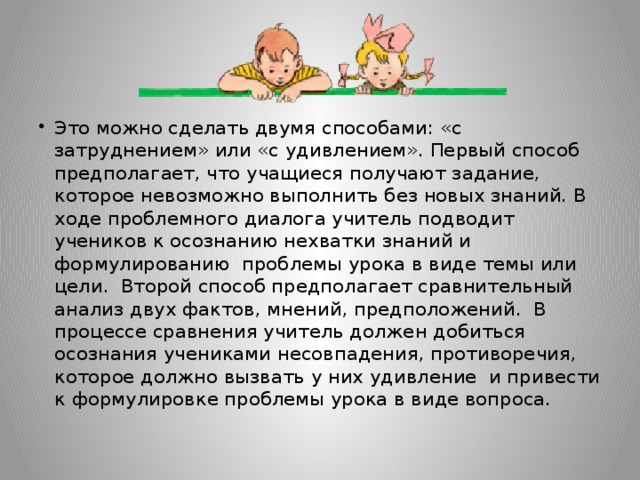 Это можно сделать двумя способами: «с затруднением» или «с удивлением». Первый способ предполагает, что учащиеся получают задание, которое невозможно выполнить без новых знаний. В ходе проблемного диалога учитель подводит учеников к осознанию нехватки знаний и формулированию проблемы урока в виде темы или цели. Второй способ предполагает сравнительный анализ двух фактов, мнений, предположений. В процессе сравнения учитель должен добиться осознания учениками несовпадения, противоречия, которое должно вызвать у них удивление и привести к формулировке проблемы урока в виде вопроса.