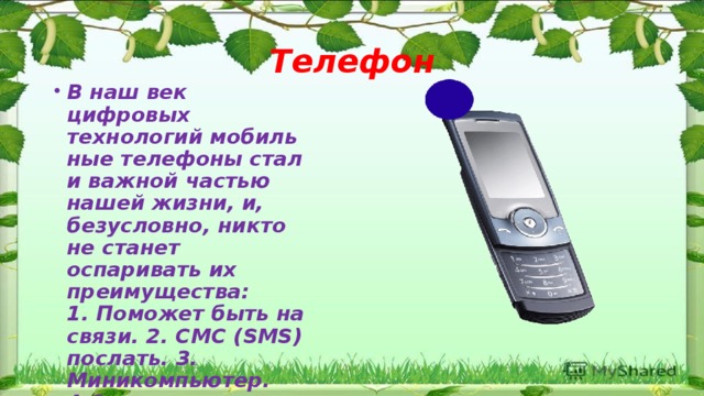 Телефон В наш век цифровых технологий мобильные телефоны стали важной частью нашей жизни, и, безусловно, никто не станет оспаривать их преимущества:  1. Поможет быть на связи. 2. СМС (SMS) послать. 3. Миникомпьютер. 4.Средство развлечения.