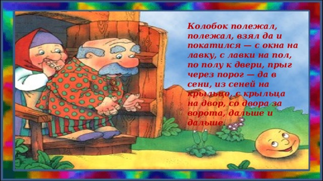 Колобок полежал, полежал, взял да и покатился — с окна на лавку, с лавки на пол, по полу к двери, прыг через порог — да в сени, из сеней на крыльцо, с крыльца на двор, со двора за ворота, дальше и дальше .