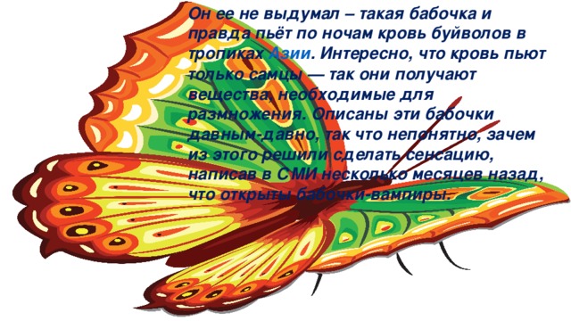 Он ее не выдумал – такая бабочка и правда пьёт по ночам кровь буйволов в тропиках  Азии . Интересно, что кровь пьют только самцы — так они получают вещества, необходимые для размножения. Описаны эти бабочки давным-давно, так что непонятно, зачем из этого решили сделать сенсацию, написав в СМИ несколько месяцев назад, что открыты бабочки-вампиры.