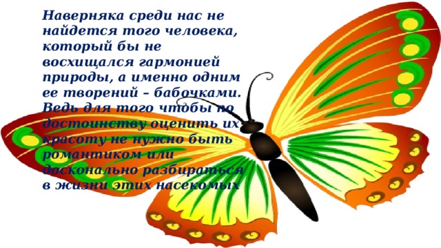 Наверняка среди нас не найдется того человека, который бы не восхищался гармонией природы, а именно одним ее творений – бабочками. Ведь для того чтобы по достоинству оценить их красоту не нужно быть романтиком или досконально разбираться в жизни этих насекомых